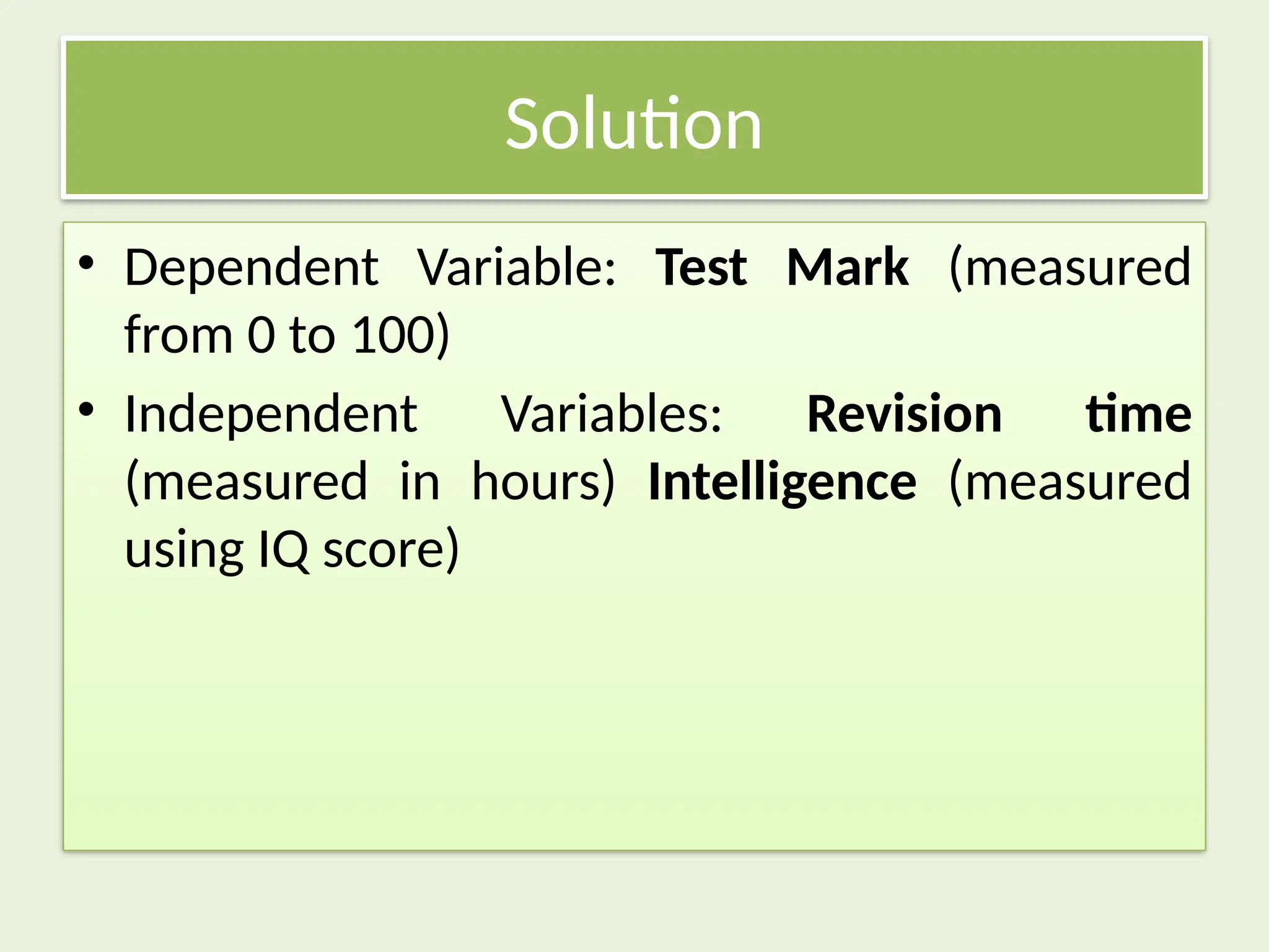 Solution
• Dependent Variable: Test Mark (measured
from 0 to 100)
• Independent Variables: Revision time
(measured in hours) Intelligence (measured
using IQ score)
 