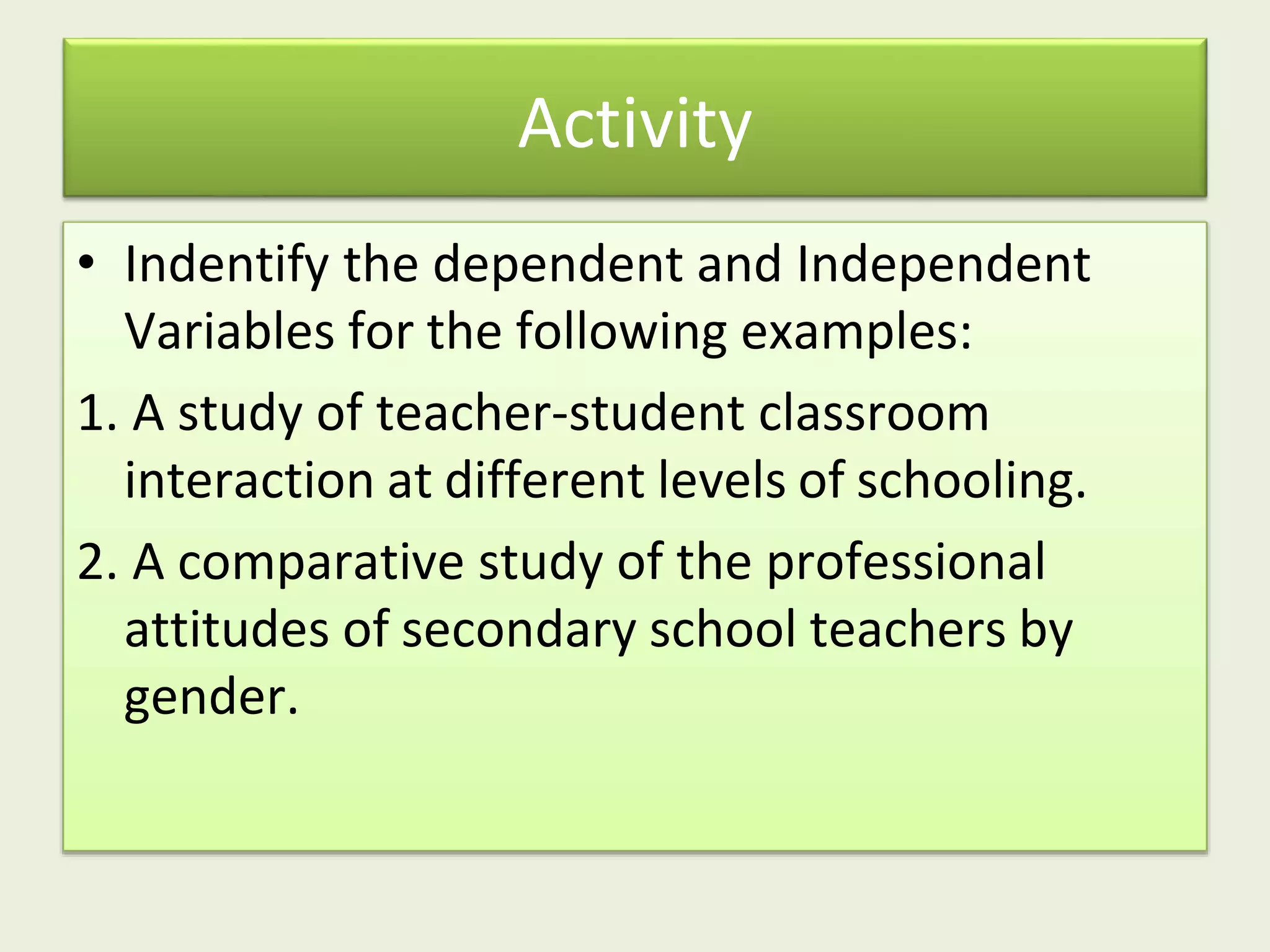 Activity
• Indentify the dependent and Independent
Variables for the following examples:
1. A study of teacher-student classroom
interaction at different levels of schooling.
2. A comparative study of the professional
attitudes of secondary school teachers by
gender.
 