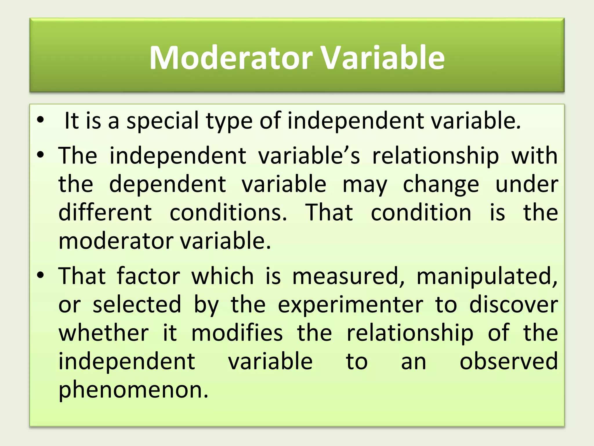 Moderator Variable
• It is a special type of independent variable.
• The independent variable’s relationship with
the dependent variable may change under
different conditions. That condition is the
moderator variable.
• That factor which is measured, manipulated,
or selected by the experimenter to discover
whether it modifies the relationship of the
independent variable to an observed
phenomenon.
 