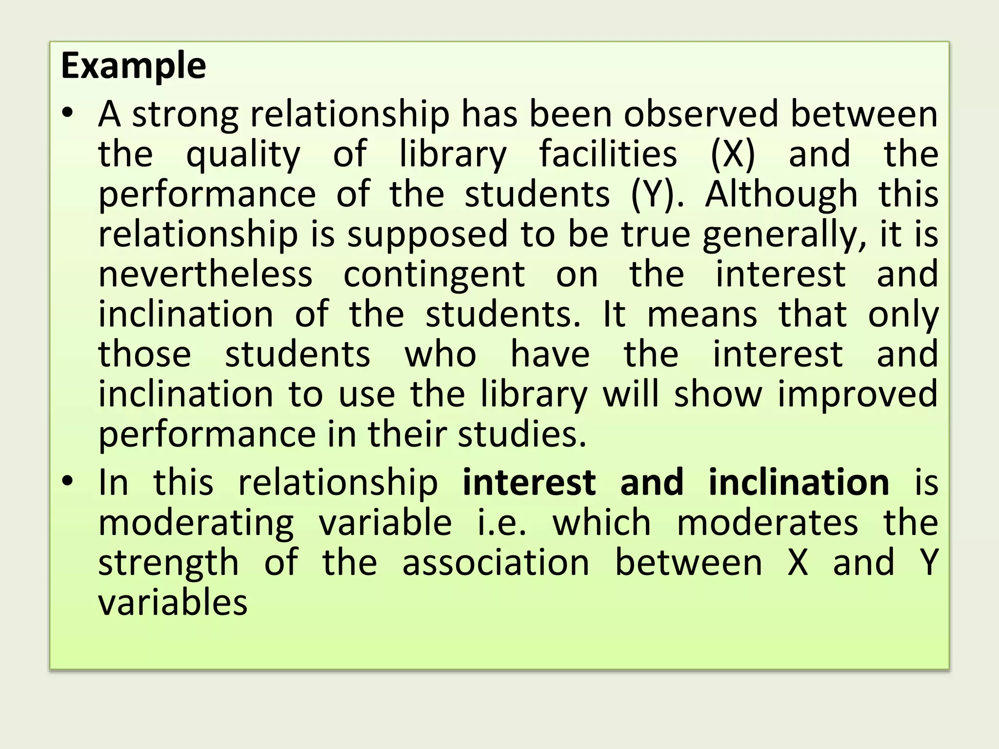 Example
• A strong relationship has been observed between
the quality of library facilities (X) and the
performance of the students (Y). Although this
relationship is supposed to be true generally, it is
nevertheless contingent on the interest and
inclination of the students. It means that only
those students who have the interest and
inclination to use the library will show improved
performance in their studies.
• In this relationship interest and inclination is
moderating variable i.e. which moderates the
strength of the association between X and Y
variables
 