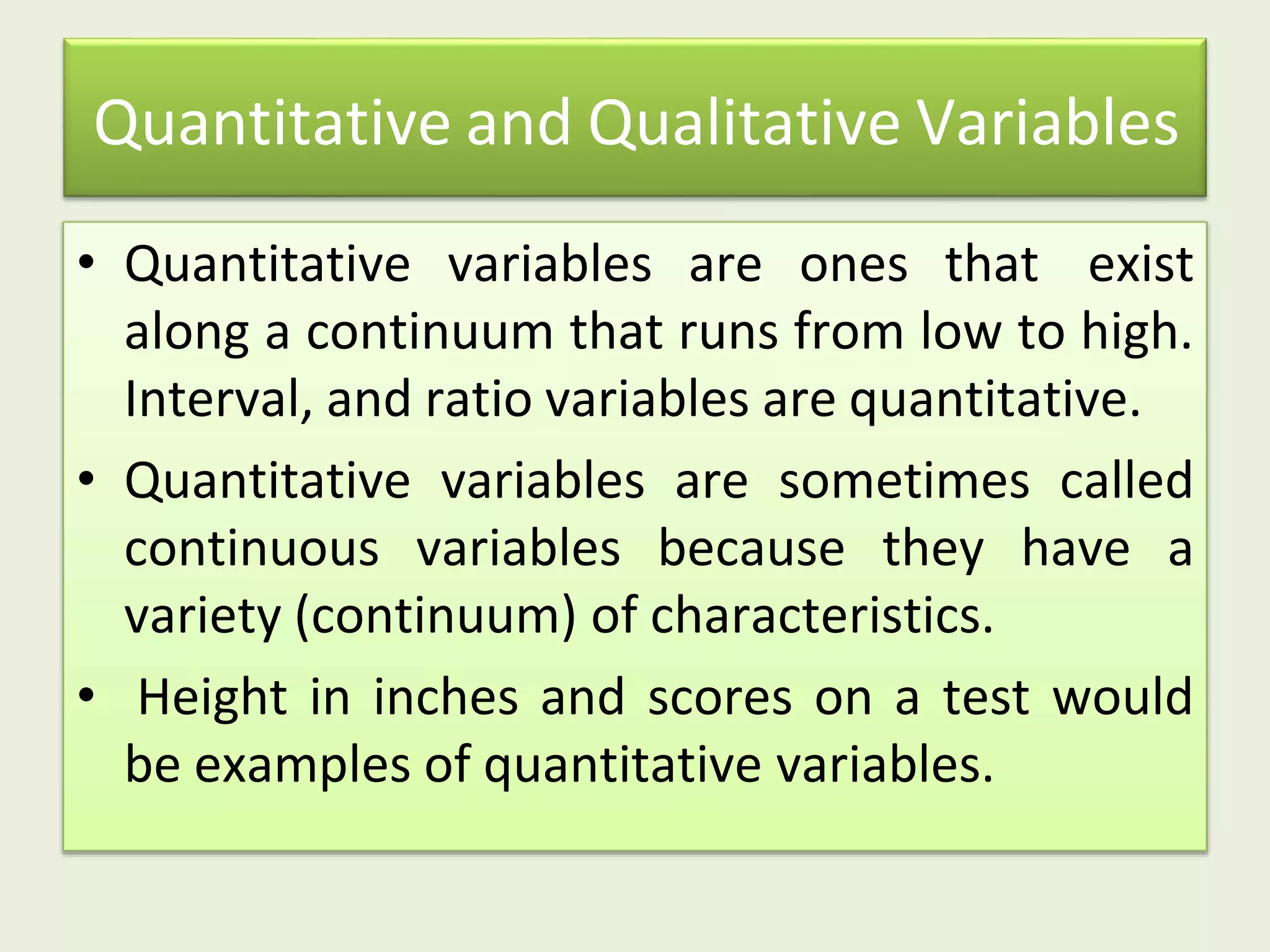 Quantitative and Qualitative Variables
• Quantitative variables are ones that exist
along a continuum that runs from low to high.
Interval, and ratio variables are quantitative.
• Quantitative variables are sometimes called
continuous variables because they have a
variety (continuum) of characteristics.
• Height in inches and scores on a test would
be examples of quantitative variables.
 