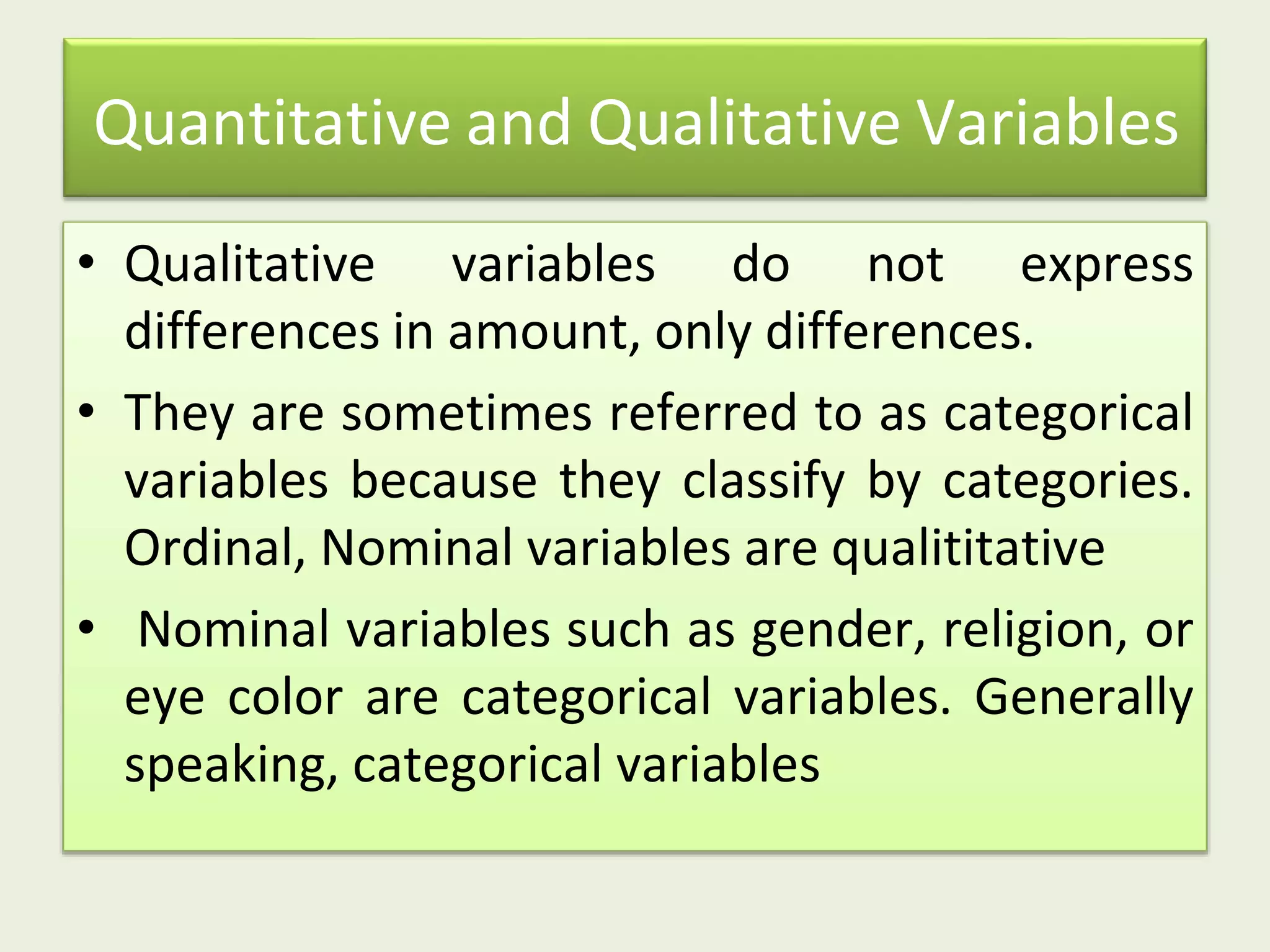 Quantitative and Qualitative Variables
• Qualitative variables do not express
differences in amount, only differences.
• They are sometimes referred to as categorical
variables because they classify by categories.
Ordinal, Nominal variables are qualititative
• Nominal variables such as gender, religion, or
eye color are categorical variables. Generally
speaking, categorical variables
 