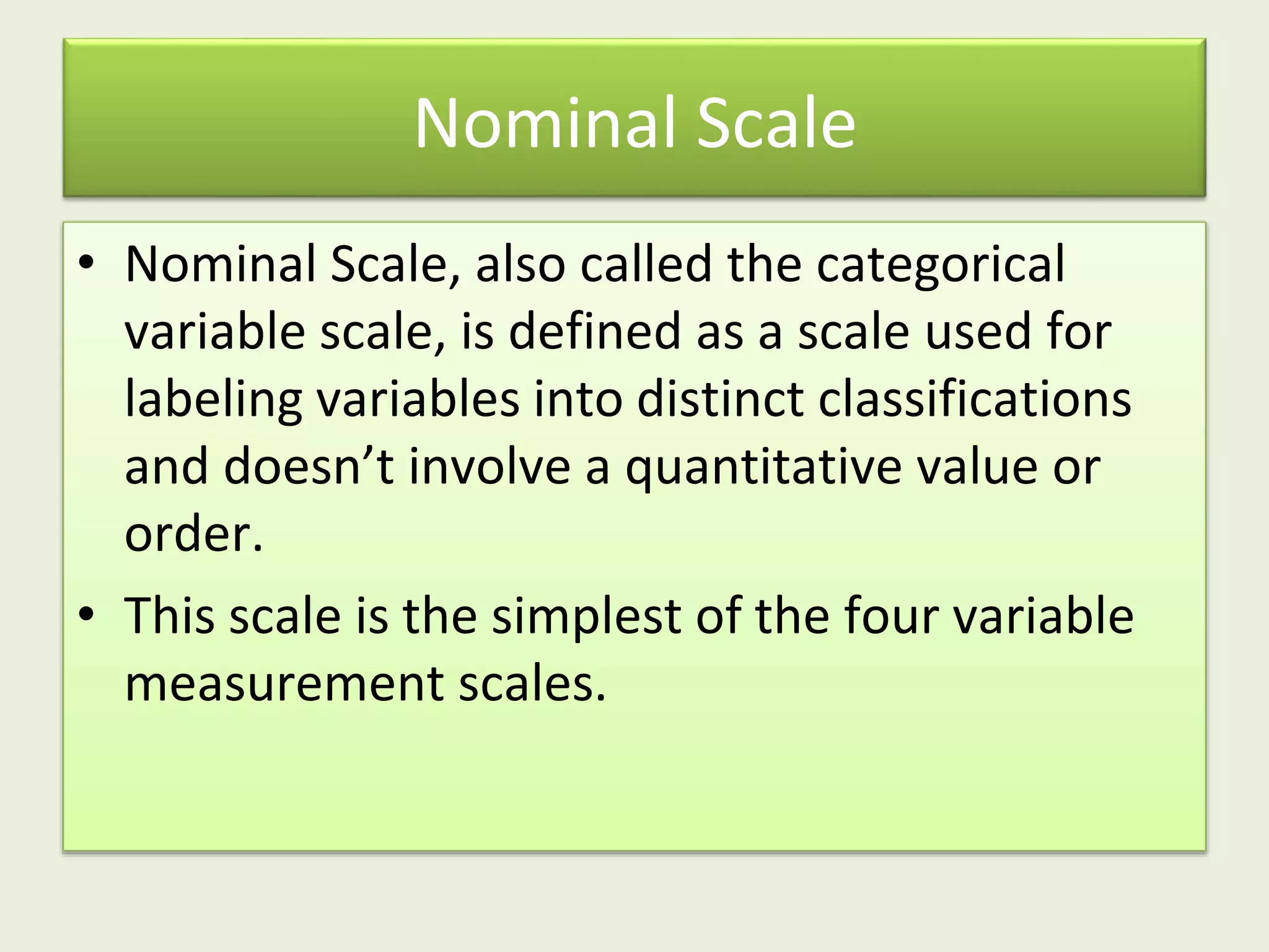 Nominal Scale
• Nominal Scale, also called the categorical
variable scale, is defined as a scale used for
labeling variables into distinct classifications
and doesn’t involve a quantitative value or
order.
• This scale is the simplest of the four variable
measurement scales.
 