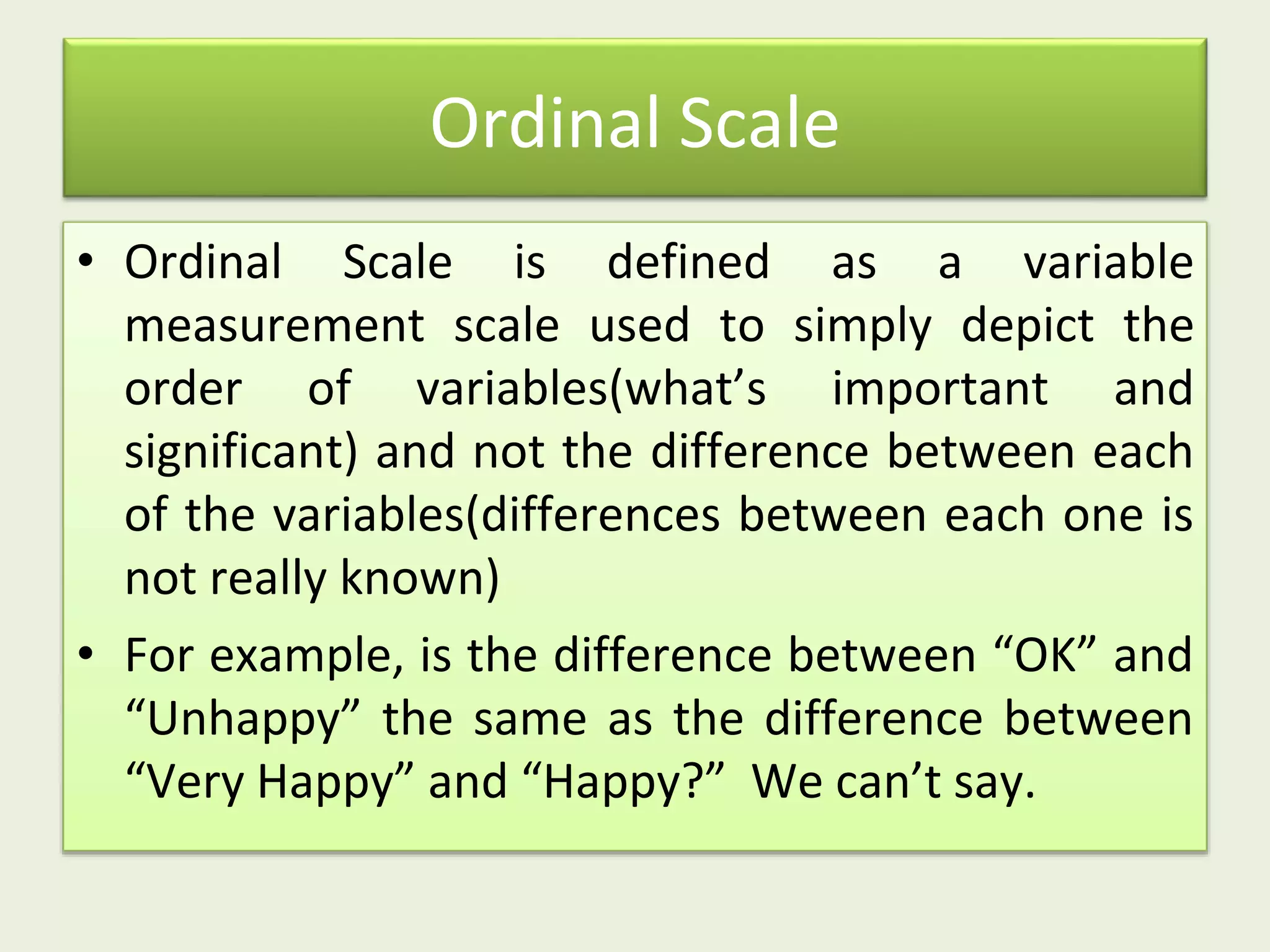 Ordinal Scale
• Ordinal Scale is defined as a variable
measurement scale used to simply depict the
order of variables(what’s important and
significant) and not the difference between each
of the variables(differences between each one is
not really known)
• For example, is the difference between “OK” and
“Unhappy” the same as the difference between
“Very Happy” and “Happy?” We can’t say.
 