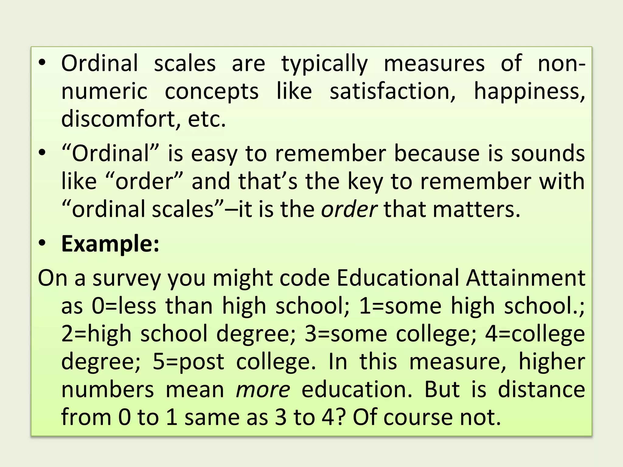 • Ordinal scales are typically measures of non-
numeric concepts like satisfaction, happiness,
discomfort, etc.
• “Ordinal” is easy to remember because is sounds
like “order” and that’s the key to remember with
“ordinal scales”–it is the order that matters.
• Example:
On a survey you might code Educational Attainment
as 0=less than high school; 1=some high school.;
2=high school degree; 3=some college; 4=college
degree; 5=post college. In this measure, higher
numbers mean more education. But is distance
from 0 to 1 same as 3 to 4? Of course not.
 