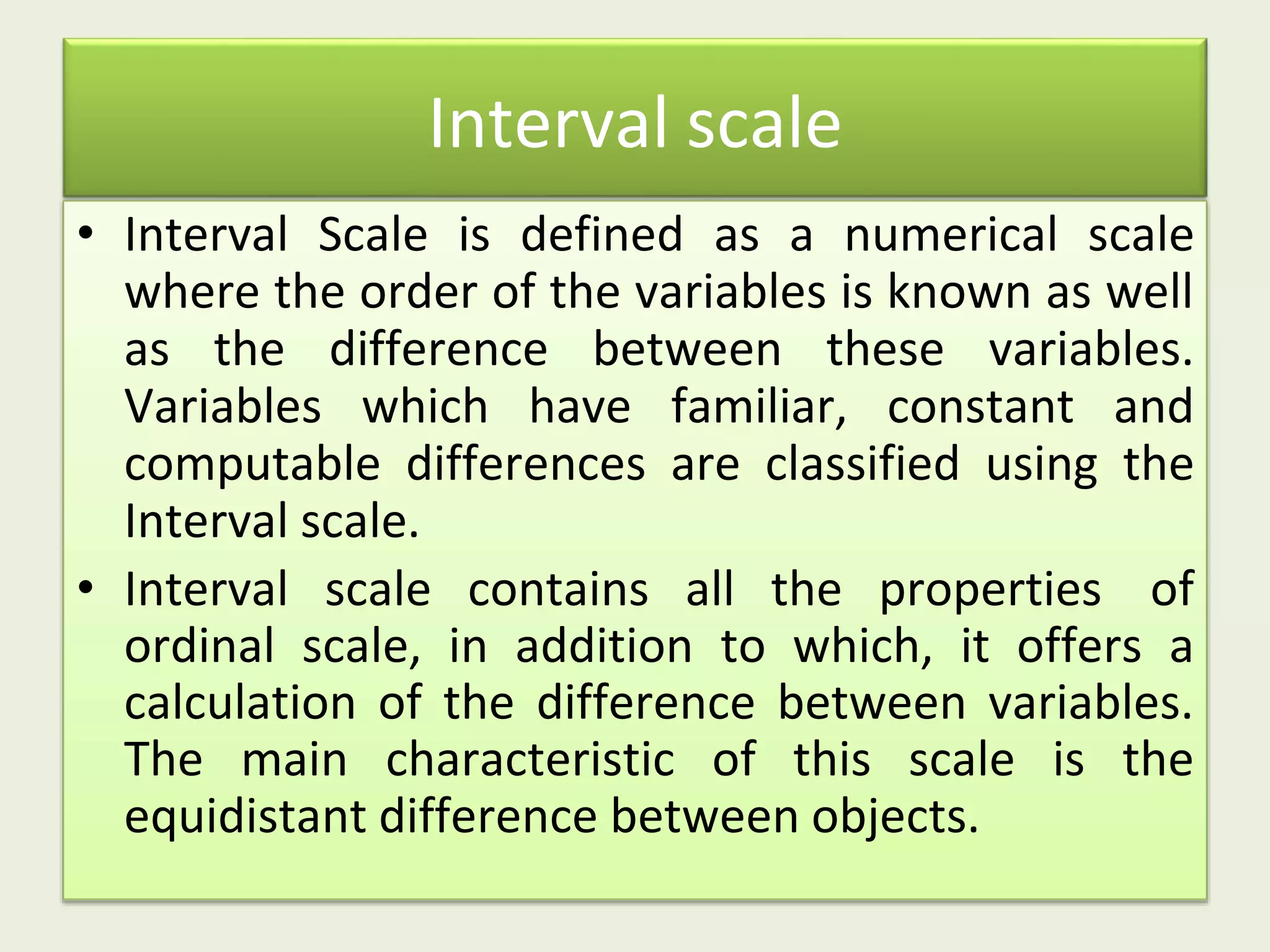 Interval scale
• Interval Scale is defined as a numerical scale
where the order of the variables is known as well
as the difference between these variables.
Variables which have familiar, constant and
computable differences are classified using the
Interval scale.
• Interval scale contains all the properties of
ordinal scale, in addition to which, it offers a
calculation of the difference between variables.
The main characteristic of this scale is the
equidistant difference between objects.
 