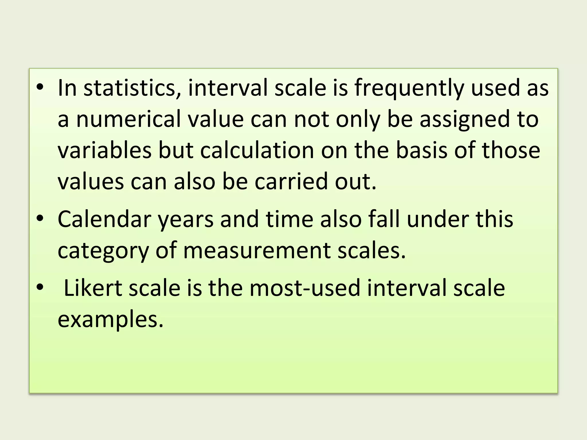 • In statistics, interval scale is frequently used as
a numerical value can not only be assigned to
variables but calculation on the basis of those
values can also be carried out.
• Calendar years and time also fall under this
category of measurement scales.
• Likert scale is the most-used interval scale
examples.
 