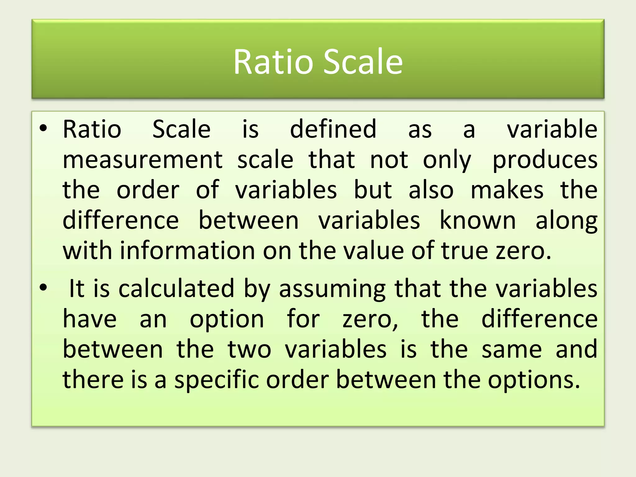 Ratio Scale
• Ratio Scale is defined as a variable
measurement scale that not only produces
the order of variables but also makes the
difference between variables known along
with information on the value of true zero.
• It is calculated by assuming that the variables
have an option for zero, the difference
between the two variables is the same and
there is a specific order between the options.
 