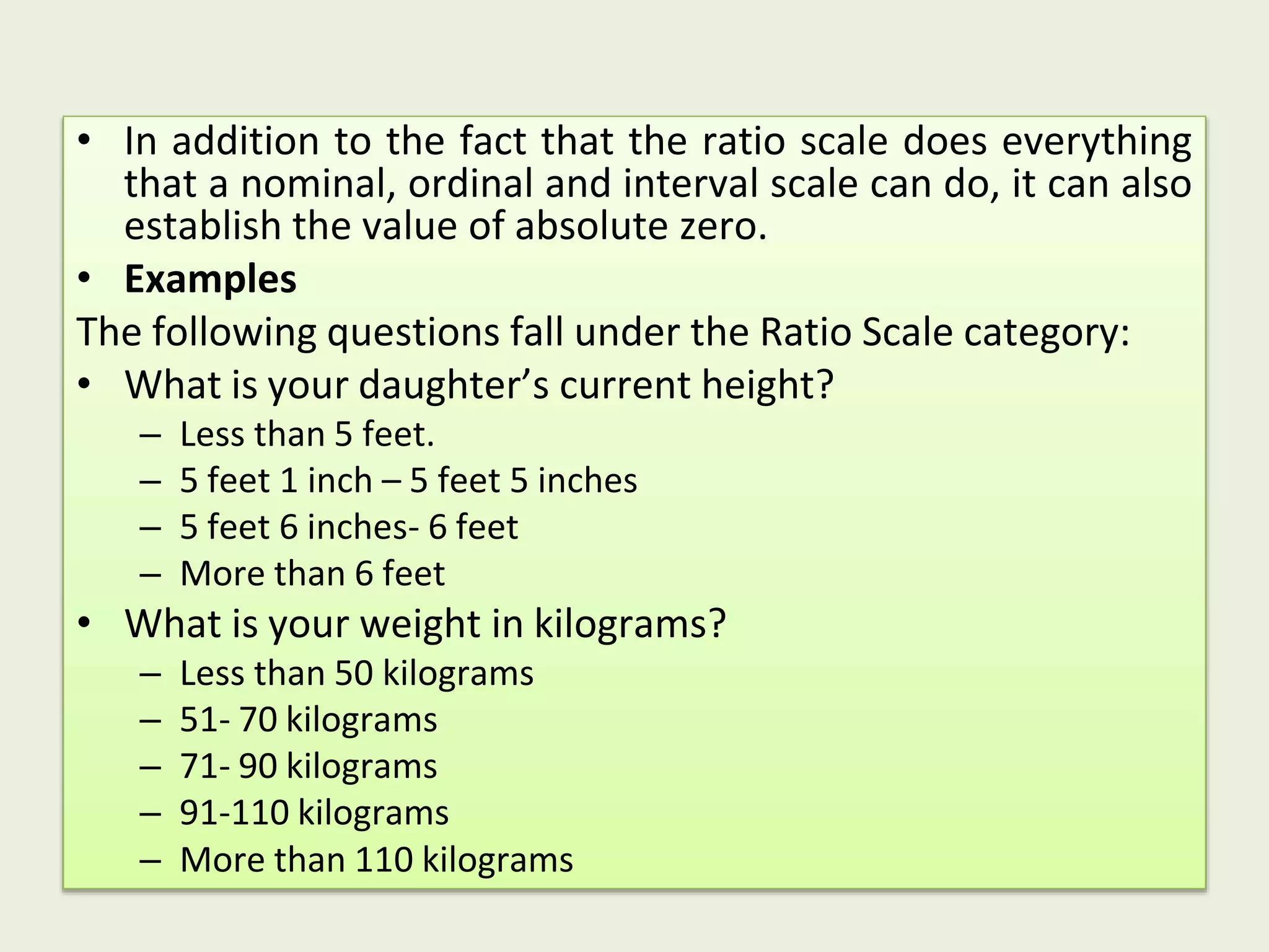 • In addition to the fact that the ratio scale does everything
that a nominal, ordinal and interval scale can do, it can also
establish the value of absolute zero.
• Examples
The following questions fall under the Ratio Scale category:
• What is your daughter’s current height?
– Less than 5 feet.
– 5 feet 1 inch – 5 feet 5 inches
– 5 feet 6 inches- 6 feet
– More than 6 feet
• What is your weight in kilograms?
– Less than 50 kilograms
– 51- 70 kilograms
– 71- 90 kilograms
– 91-110 kilograms
– More than 110 kilograms
 