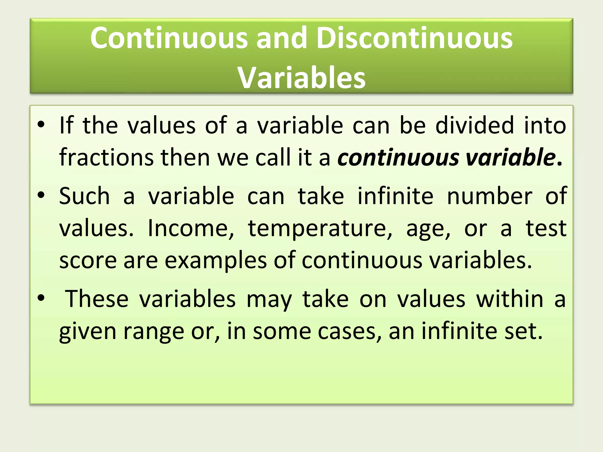 Continuous and Discontinuous
Variables
• If the values of a variable can be divided into
fractions then we call it a continuous variable.
• Such a variable can take infinite number of
values. Income, temperature, age, or a test
score are examples of continuous variables.
• These variables may take on values within a
given range or, in some cases, an infinite set.
 