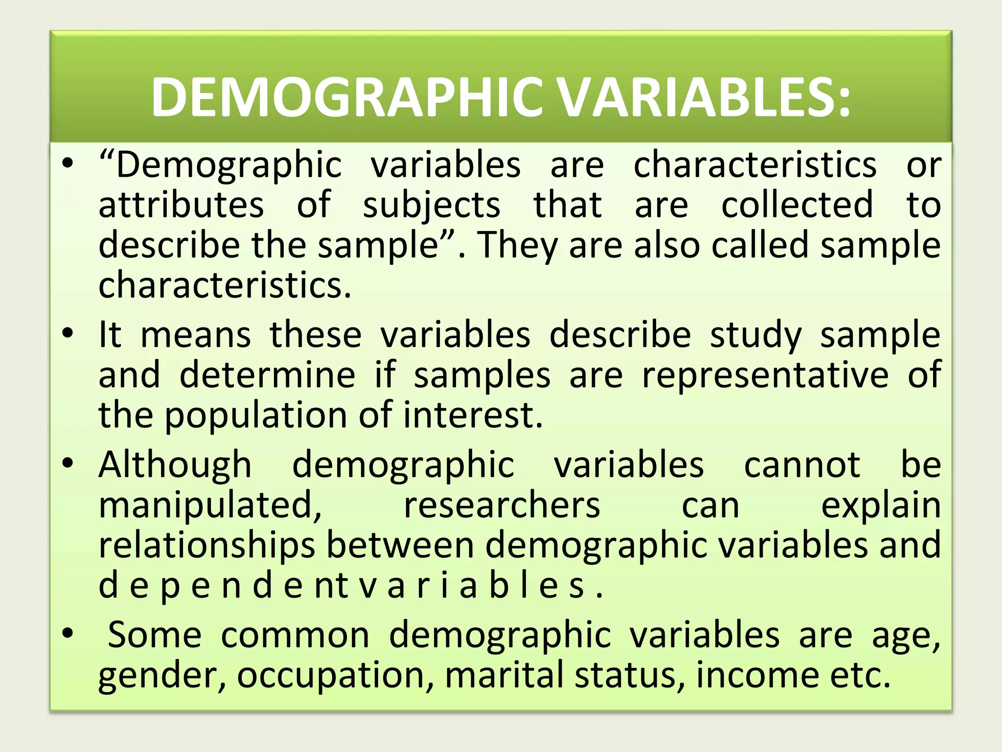 DEMOGRAPHIC VARIABLES:
• “Demographic variables are characteristics or
attributes of subjects that are collected to
describe the sample”. They are also called sample
characteristics.
• It means these variables describe study sample
and determine if samples are representative of
the population of interest.
• Although demographic variables cannot be
manipulated, researchers can explain
relationships between demographic variables and
d e p e n d e nt v a r i a b l e s .
• Some common demographic variables are age,
gender, occupation, marital status, income etc.
 