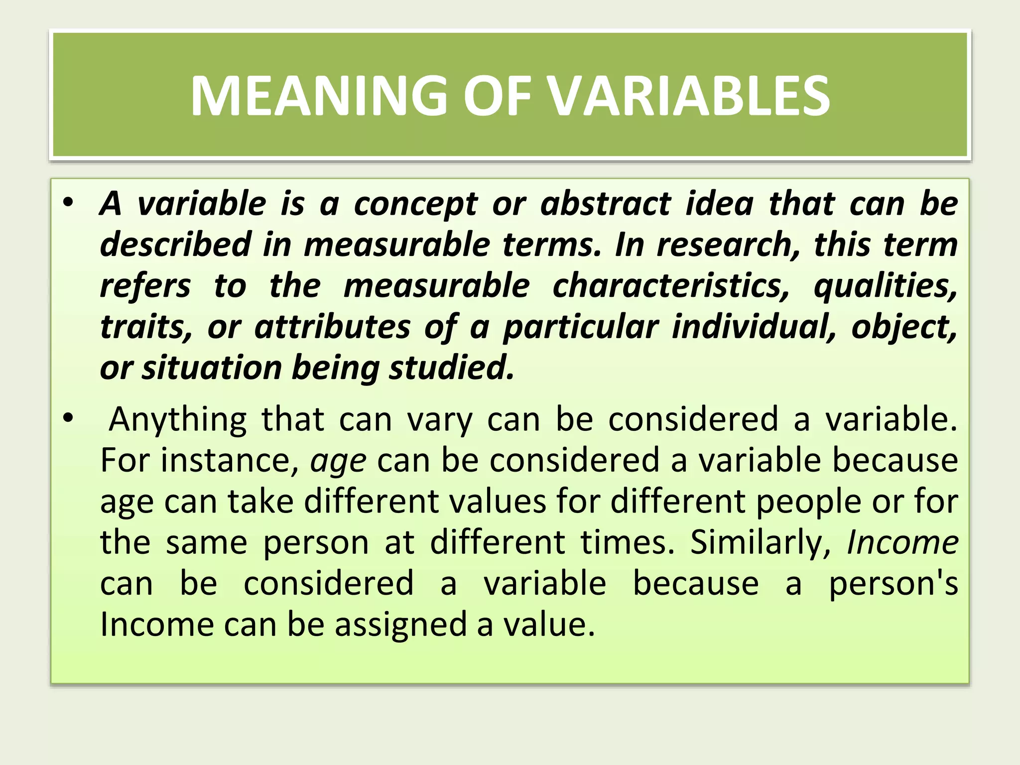 • A variable is a concept or abstract idea that can be
described in measurable terms. In research, this term
refers to the measurable characteristics, qualities,
traits, or attributes of a particular individual, object,
or situation being studied.
• Anything that can vary can be considered a variable.
For instance, age can be considered a variable because
age can take different values for different people or for
the same person at different times. Similarly, Income
can be considered a variable because a person's
Income can be assigned a value.
MEANING OF VARIABLES
 