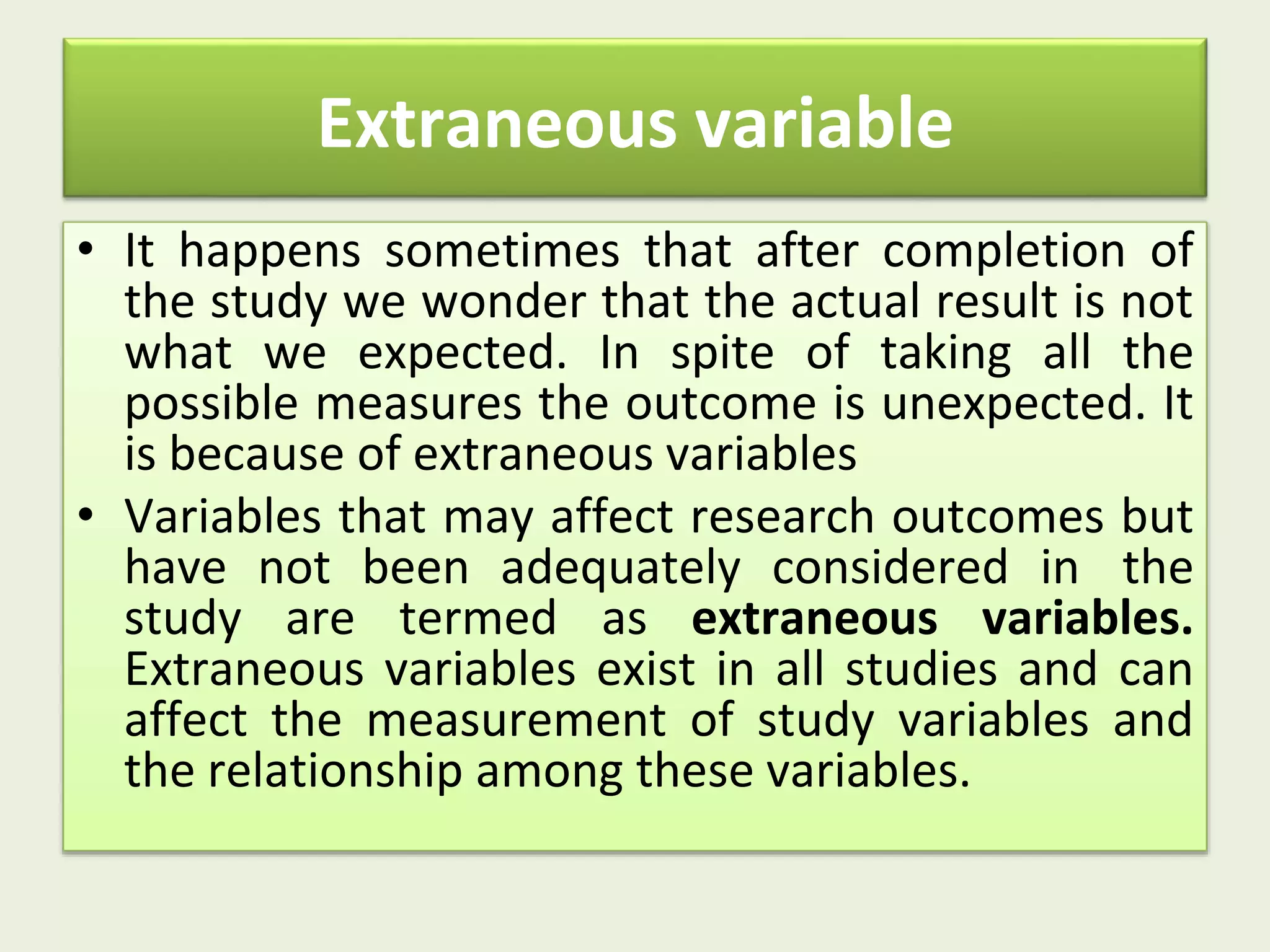 Extraneous variable
• It happens sometimes that after completion of
the study we wonder that the actual result is not
what we expected. In spite of taking all the
possible measures the outcome is unexpected. It
is because of extraneous variables
• Variables that may affect research outcomes but
have not been adequately considered in the
study are termed as extraneous variables.
Extraneous variables exist in all studies and can
affect the measurement of study variables and
the relationship among these variables.
 