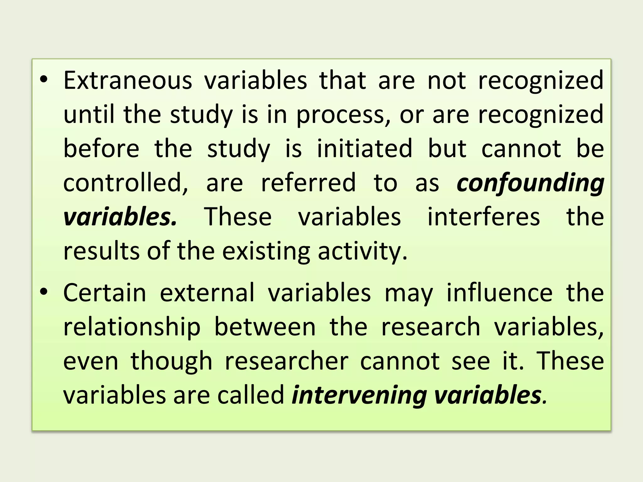 • Extraneous variables that are not recognized
until the study is in process, or are recognized
before the study is initiated but cannot be
controlled, are referred to as confounding
variables. These variables interferes the
results of the existing activity.
• Certain external variables may influence the
relationship between the research variables,
even though researcher cannot see it. These
variables are called intervening variables.
 
