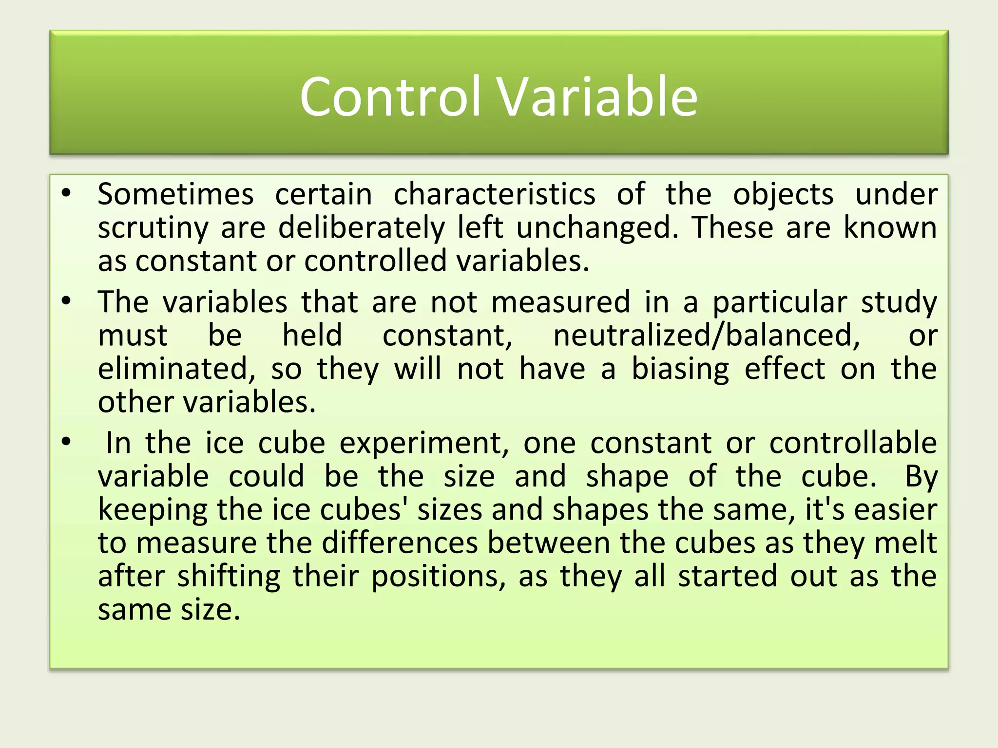 Control Variable
• Sometimes certain characteristics of the objects under
scrutiny are deliberately left unchanged. These are known
as constant or controlled variables.
• The variables that are not measured in a particular study
must be held constant, neutralized/balanced, or
eliminated, so they will not have a biasing effect on the
other variables.
• In the ice cube experiment, one constant or controllable
variable could be the size and shape of the cube. By
keeping the ice cubes' sizes and shapes the same, it's easier
to measure the differences between the cubes as they melt
after shifting their positions, as they all started out as the
same size.
 