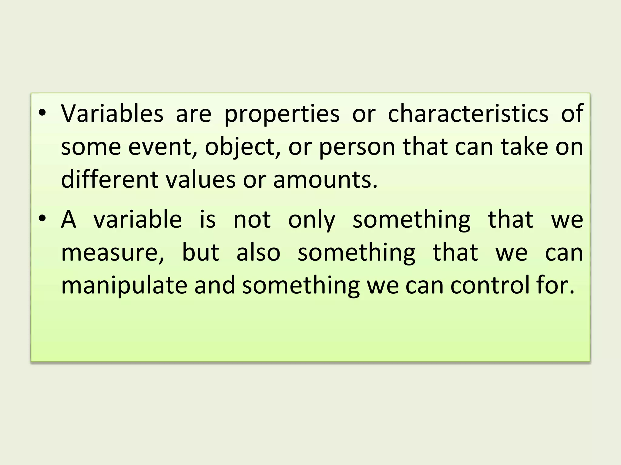 • Variables are properties or characteristics of
some event, object, or person that can take on
different values or amounts.
• A variable is not only something that we
measure, but also something that we can
manipulate and something we can control for.
 