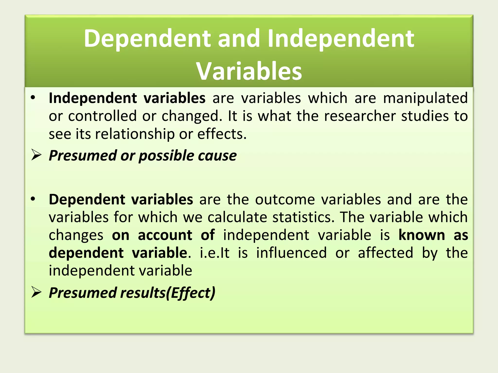 Dependent and Independent
Variables
• Independent variables are variables which are manipulated
or controlled or changed. It is what the researcher studies to
see its relationship or effects.
 Presumed or possible cause
• Dependent variables are the outcome variables and are the
variables for which we calculate statistics. The variable which
changes on account of independent variable is known as
dependent variable. i.e.It is influenced or affected by the
independent variable
 Presumed results(Effect)
 