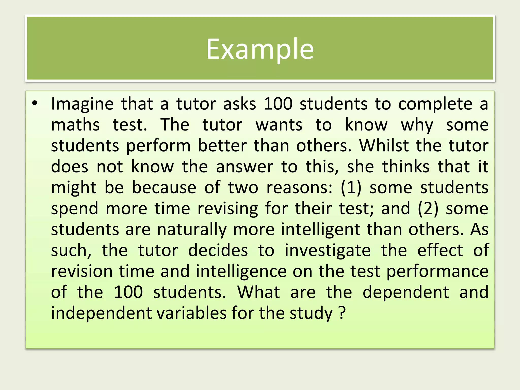 • Imagine that a tutor asks 100 students to complete a
maths test. The tutor wants to know why some
students perform better than others. Whilst the tutor
does not know the answer to this, she thinks that it
might be because of two reasons: (1) some students
spend more time revising for their test; and (2) some
students are naturally more intelligent than others. As
such, the tutor decides to investigate the effect of
revision time and intelligence on the test performance
of the 100 students. What are the dependent and
independent variables for the study ?
Example
 