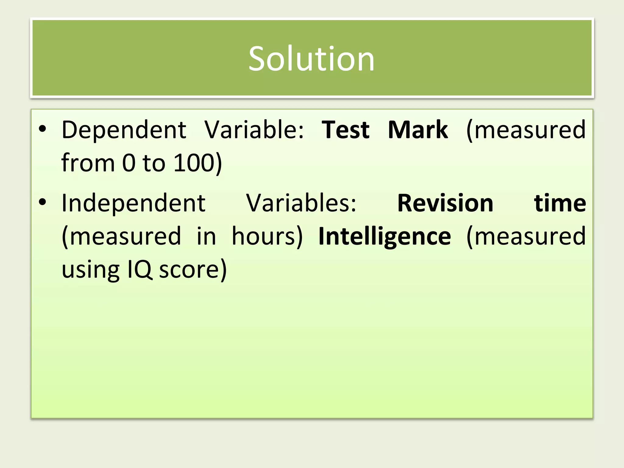• Dependent Variable: Test Mark (measured
from 0 to 100)
• Independent Variables: Revision time
(measured in hours) Intelligence (measured
using IQ score)
Solution
 