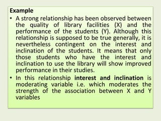 Example
• A strong relationship has been observed between
the quality of library facilities (X) and the
performance of the students (Y). Although this
relationship is supposed to be true generally, it is
nevertheless contingent on the interest and
inclination of the students. It means that only
those students who have the interest and
inclination to use the library will show improved
performance in their studies.
• In this relationship interest and inclination is
moderating variable i.e. which moderates the
strength of the association between X and Y
variables
 