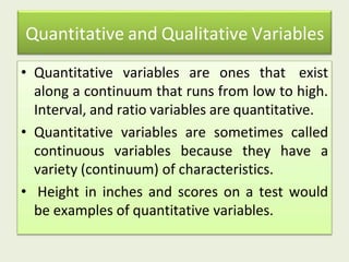 Quantitative and Qualitative Variables
• Quantitative variables are ones that exist
along a continuum that runs from low to high.
Interval, and ratio variables are quantitative.
• Quantitative variables are sometimes called
continuous variables because they have a
variety (continuum) of characteristics.
• Height in inches and scores on a test would
be examples of quantitative variables.
 