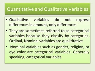Quantitative and Qualitative Variables
• Qualitative variables do not express
differences in amount, only differences.
• They are sometimes referred to as categorical
variables because they classify by categories.
Ordinal, Nominal variables are qualititative
• Nominal variables such as gender, religion, or
eye color are categorical variables. Generally
speaking, categorical variables
 