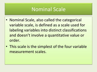 Nominal Scale
• Nominal Scale, also called the categorical
variable scale, is defined as a scale used for
labeling variables into distinct classifications
and doesn’t involve a quantitative value or
order.
• This scale is the simplest of the four variable
measurement scales.
 