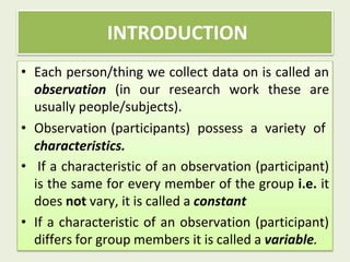 • Each person/thing we collect data on is called an
observation (in our research work these are
usually people/subjects).
• Observation (participants) possess a variety of
characteristics.
• If a characteristic of an observation (participant)
is the same for every member of the group i.e. it
does not vary, it is called a constant
• If a characteristic of an observation (participant)
differs for group members it is called a variable.
INTRODUCTION
 
