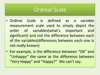 Ordinal Scale
• Ordinal Scale is defined as a variable
measurement scale used to simply depict the
order of variables(what’s important and
significant) and not the difference between each
of the variables(differences between each one is
not really known)
• For example, is the difference between “OK” and
“Unhappy” the same as the difference between
“Very Happy” and “Happy?” We can’t say.
 