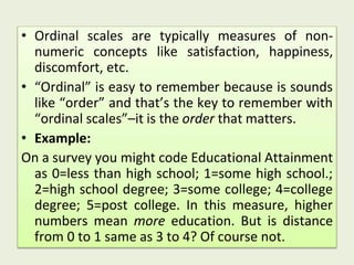 • Ordinal scales are typically measures of non-
numeric concepts like satisfaction, happiness,
discomfort, etc.
• “Ordinal” is easy to remember because is sounds
like “order” and that’s the key to remember with
“ordinal scales”–it is the order that matters.
• Example:
On a survey you might code Educational Attainment
as 0=less than high school; 1=some high school.;
2=high school degree; 3=some college; 4=college
degree; 5=post college. In this measure, higher
numbers mean more education. But is distance
from 0 to 1 same as 3 to 4? Of course not.
 