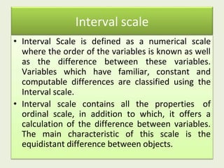 Interval scale
• Interval Scale is defined as a numerical scale
where the order of the variables is known as well
as the difference between these variables.
Variables which have familiar, constant and
computable differences are classified using the
Interval scale.
• Interval scale contains all the properties of
ordinal scale, in addition to which, it offers a
calculation of the difference between variables.
The main characteristic of this scale is the
equidistant difference between objects.
 