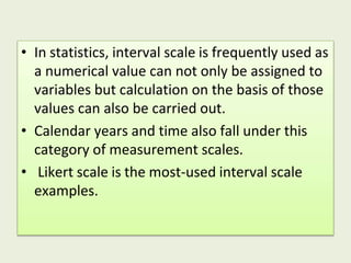 • In statistics, interval scale is frequently used as
a numerical value can not only be assigned to
variables but calculation on the basis of those
values can also be carried out.
• Calendar years and time also fall under this
category of measurement scales.
• Likert scale is the most-used interval scale
examples.
 