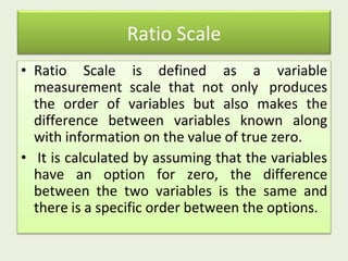 Ratio Scale
• Ratio Scale is defined as a variable
measurement scale that not only produces
the order of variables but also makes the
difference between variables known along
with information on the value of true zero.
• It is calculated by assuming that the variables
have an option for zero, the difference
between the two variables is the same and
there is a specific order between the options.
 
