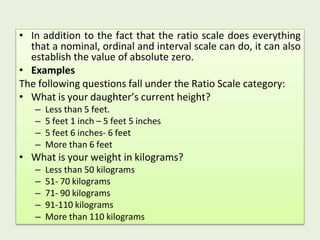 • In addition to the fact that the ratio scale does everything
that a nominal, ordinal and interval scale can do, it can also
establish the value of absolute zero.
• Examples
The following questions fall under the Ratio Scale category:
• What is your daughter’s current height?
– Less than 5 feet.
– 5 feet 1 inch – 5 feet 5 inches
– 5 feet 6 inches- 6 feet
– More than 6 feet
• What is your weight in kilograms?
– Less than 50 kilograms
– 51- 70 kilograms
– 71- 90 kilograms
– 91-110 kilograms
– More than 110 kilograms
 