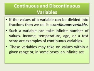 Continuous and Discontinuous
Variables
• If the values of a variable can be divided into
fractions then we call it a continuous variable.
• Such a variable can take infinite number of
values. Income, temperature, age, or a test
score are examples of continuous variables.
• These variables may take on values within a
given range or, in some cases, an infinite set.
 