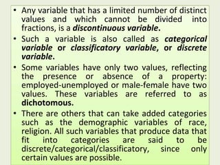 • Any variable that has a limited number of distinct
values and which cannot be divided into
fractions, is a discontinuous variable.
• Such a variable is also called as categorical
variable or classificatory variable, or discrete
variable.
• Some variables have only two values, reflecting
the presence or absence of a property:
employed-unemployed or male-female have two
values. These variables are referred to as
dichotomous.
• There are others that can take added categories
such as the demographic variables of race,
religion. All such variables that produce data that
fit into categories are said to be
discrete/categorical/classificatory, since only
certain values are possible.
 
