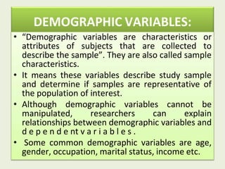 DEMOGRAPHIC VARIABLES:
• “Demographic variables are characteristics or
attributes of subjects that are collected to
describe the sample”. They are also called sample
characteristics.
• It means these variables describe study sample
and determine if samples are representative of
the population of interest.
• Although demographic variables cannot be
manipulated, researchers can explain
relationships between demographic variables and
d e p e n d e nt v a r i a b l e s .
• Some common demographic variables are age,
gender, occupation, marital status, income etc.
 