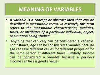 • A variable is a concept or abstract idea that can be
described in measurable terms. In research, this term
refers to the measurable characteristics, qualities,
traits, or attributes of a particular individual, object,
or situation being studied.
• Anything that can vary can be considered a variable.
For instance, age can be considered a variable because
age can take different values for different people or for
the same person at different times. Similarly, Income
can be considered a variable because a person's
Income can be assigned a value.
MEANING OF VARIABLES
 