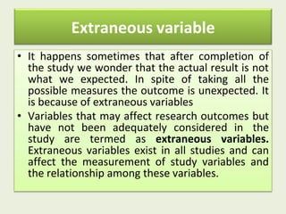 Extraneous variable
• It happens sometimes that after completion of
the study we wonder that the actual result is not
what we expected. In spite of taking all the
possible measures the outcome is unexpected. It
is because of extraneous variables
• Variables that may affect research outcomes but
have not been adequately considered in the
study are termed as extraneous variables.
Extraneous variables exist in all studies and can
affect the measurement of study variables and
the relationship among these variables.
 