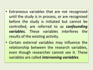 • Extraneous variables that are not recognized
until the study is in process, or are recognized
before the study is initiated but cannot be
controlled, are referred to as confounding
variables. These variables interferes the
results of the existing activity.
• Certain external variables may influence the
relationship between the research variables,
even though researcher cannot see it. These
variables are called intervening variables.
 