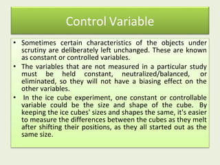 Control Variable
• Sometimes certain characteristics of the objects under
scrutiny are deliberately left unchanged. These are known
as constant or controlled variables.
• The variables that are not measured in a particular study
must be held constant, neutralized/balanced, or
eliminated, so they will not have a biasing effect on the
other variables.
• In the ice cube experiment, one constant or controllable
variable could be the size and shape of the cube. By
keeping the ice cubes' sizes and shapes the same, it's easier
to measure the differences between the cubes as they melt
after shifting their positions, as they all started out as the
same size.
 