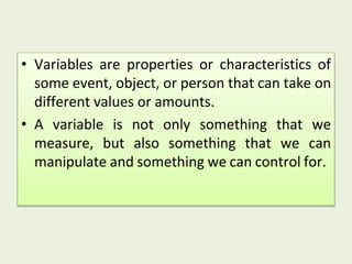 • Variables are properties or characteristics of
some event, object, or person that can take on
different values or amounts.
• A variable is not only something that we
measure, but also something that we can
manipulate and something we can control for.
 