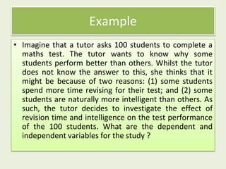 • Imagine that a tutor asks 100 students to complete a
maths test. The tutor wants to know why some
students perform better than others. Whilst the tutor
does not know the answer to this, she thinks that it
might be because of two reasons: (1) some students
spend more time revising for their test; and (2) some
students are naturally more intelligent than others. As
such, the tutor decides to investigate the effect of
revision time and intelligence on the test performance
of the 100 students. What are the dependent and
independent variables for the study ?
Example
 