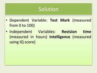 • Dependent Variable: Test Mark (measured
from 0 to 100)
• Independent Variables: Revision time
(measured in hours) Intelligence (measured
using IQ score)
Solution
 