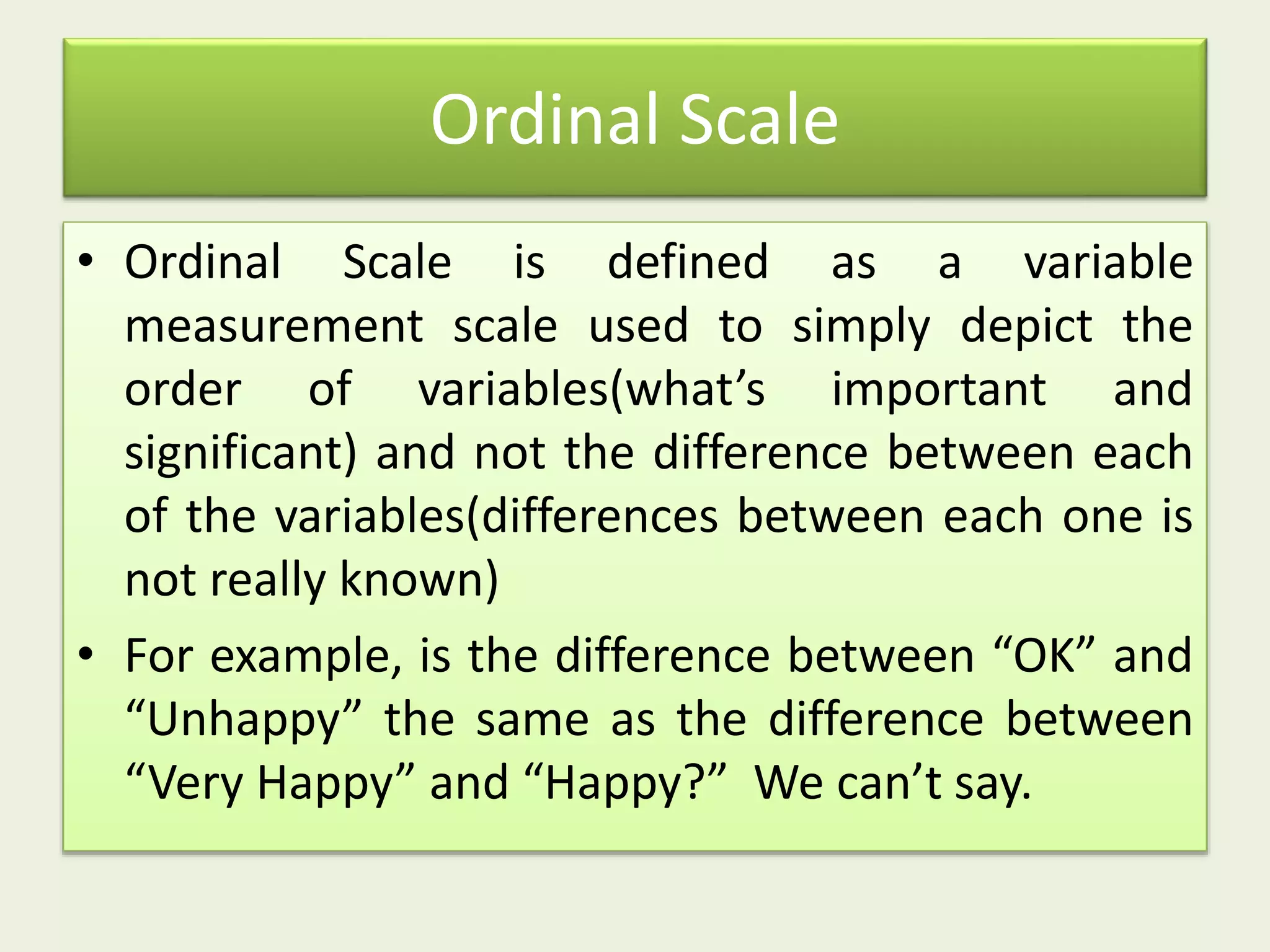 Ordinal Scale
• Ordinal Scale is defined as a variable
measurement scale used to simply depict the
order of variables(what’s important and
significant) and not the difference between each
of the variables(differences between each one is
not really known)
• For example, is the difference between “OK” and
“Unhappy” the same as the difference between
“Very Happy” and “Happy?” We can’t say.
 