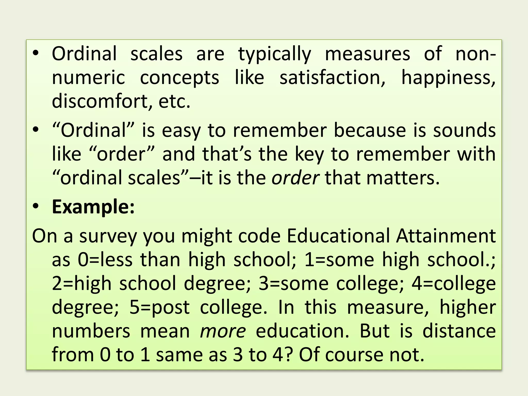 • Ordinal scales are typically measures of non-
numeric concepts like satisfaction, happiness,
discomfort, etc.
• “Ordinal” is easy to remember because is sounds
like “order” and that’s the key to remember with
“ordinal scales”–it is the order that matters.
• Example:
On a survey you might code Educational Attainment
as 0=less than high school; 1=some high school.;
2=high school degree; 3=some college; 4=college
degree; 5=post college. In this measure, higher
numbers mean more education. But is distance
from 0 to 1 same as 3 to 4? Of course not.
 