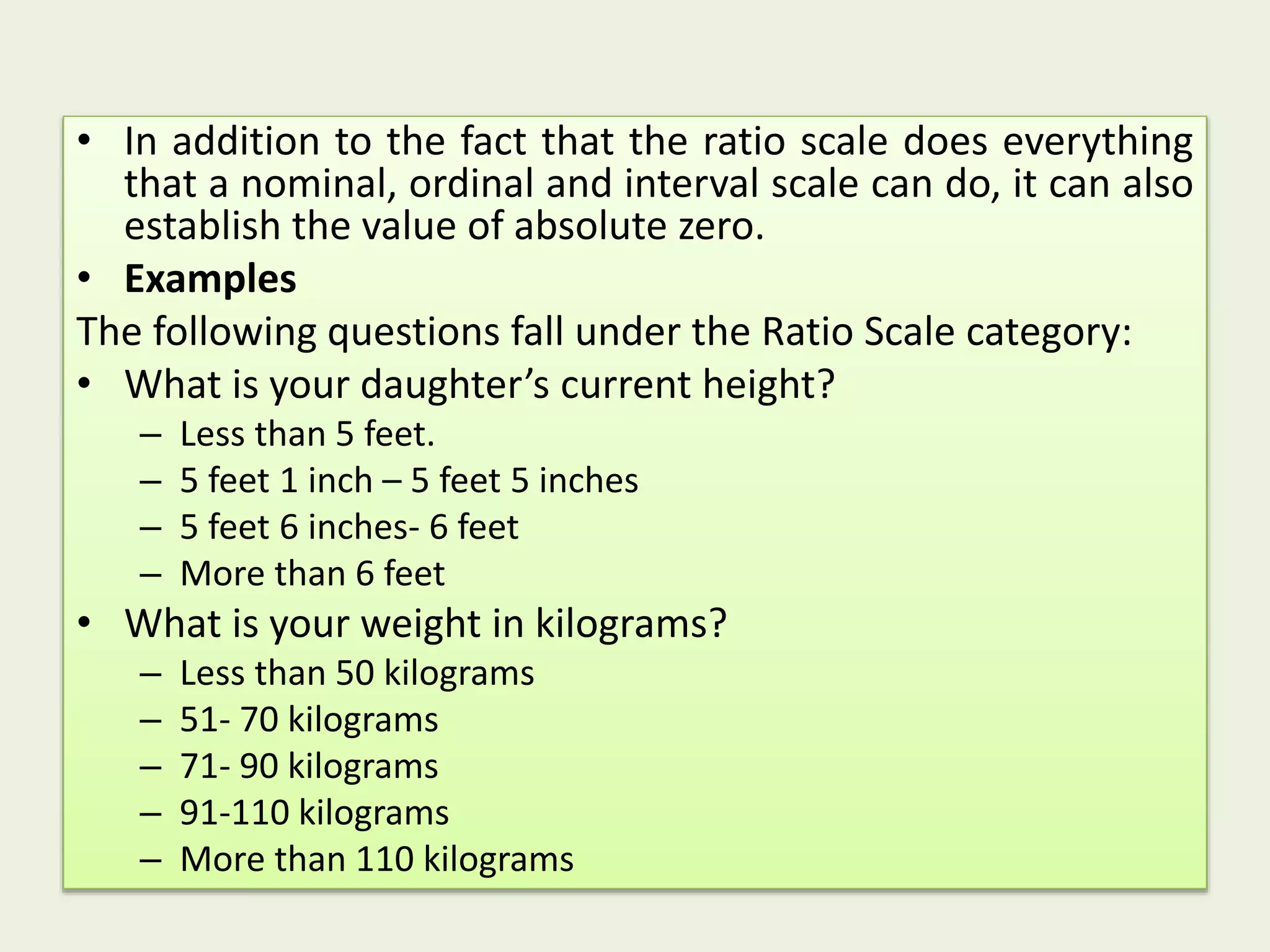 • In addition to the fact that the ratio scale does everything
that a nominal, ordinal and interval scale can do, it can also
establish the value of absolute zero.
• Examples
The following questions fall under the Ratio Scale category:
• What is your daughter’s current height?
– Less than 5 feet.
– 5 feet 1 inch – 5 feet 5 inches
– 5 feet 6 inches- 6 feet
– More than 6 feet
• What is your weight in kilograms?
– Less than 50 kilograms
– 51- 70 kilograms
– 71- 90 kilograms
– 91-110 kilograms
– More than 110 kilograms
 