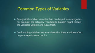 Common Types of Variables
 Categorical variable: variables than can be put into categories.
For example, the category “Toothpaste Brands” might contain
the variables Colgate and Aqua fresh.
 Confounding variable: extra variables that have a hidden effect
on your experimental results.
 