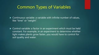 Common Types of Variables
 Continuous variable: a variable with infinite number of values,
like “time” or “weight”.
 Control variable: a factor in an experiment which must be held
constant. For example, in an experiment to determine whether
light makes plants grow faster, you would have to control for
soil quality and water.
 