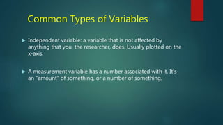 Common Types of Variables
 Independent variable: a variable that is not affected by
anything that you, the researcher, does. Usually plotted on the
x-axis.
 A measurement variable has a number associated with it. It’s
an “amount” of something, or a number of something.
 